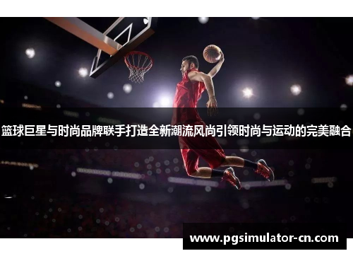 篮球巨星与时尚品牌联手打造全新潮流风尚引领时尚与运动的完美融合