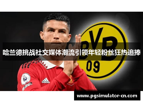 哈兰德挑战社交媒体潮流引领年轻粉丝狂热追捧