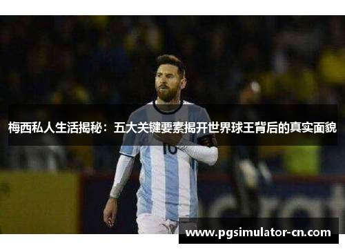 梅西私人生活揭秘：五大关键要素揭开世界球王背后的真实面貌