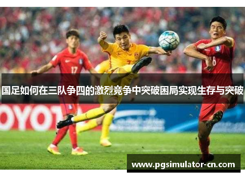 国足如何在三队争四的激烈竞争中突破困局实现生存与突破