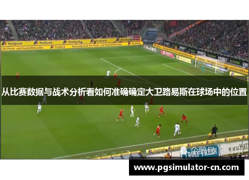 从比赛数据与战术分析看如何准确确定大卫路易斯在球场中的位置 从比赛数据与战术分析看如何准确确定大卫路易斯在球场中的位置