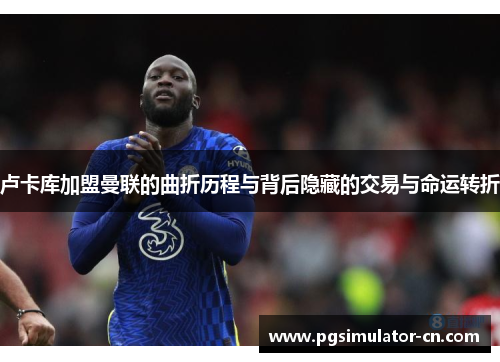 卢卡库加盟曼联的曲折历程与背后隐藏的交易与命运转折