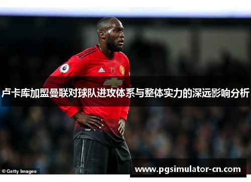 卢卡库加盟曼联对球队进攻体系与整体实力的深远影响分析