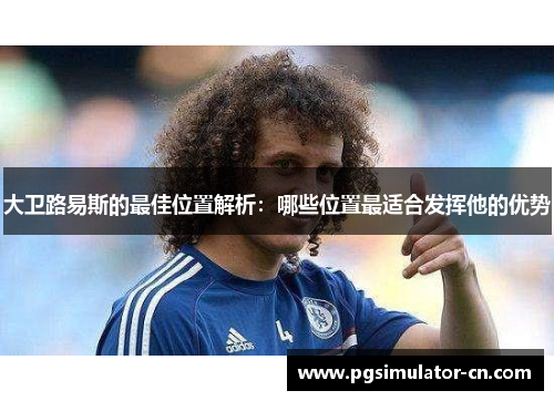 大卫路易斯的最佳位置解析:哪些位置最适合发挥他的优势 大卫路易斯的最佳位置解析:哪些位置最适合发挥他的优势