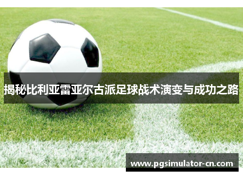 揭秘比利亚雷亚尔古派足球战术演变与成功之路 揭秘比利亚雷亚尔古派足球战术演变与成功之路